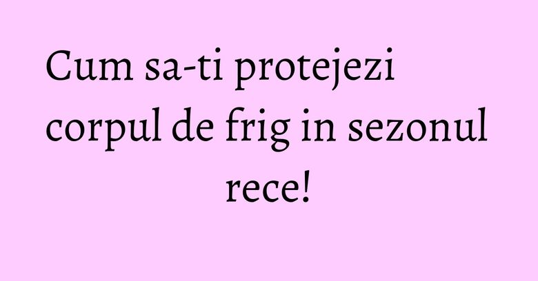 Cum sa-ti protejezi corpul de frig in sezonul rece! Cum sa-ti protejezi corpul de frig in sezonul rece!