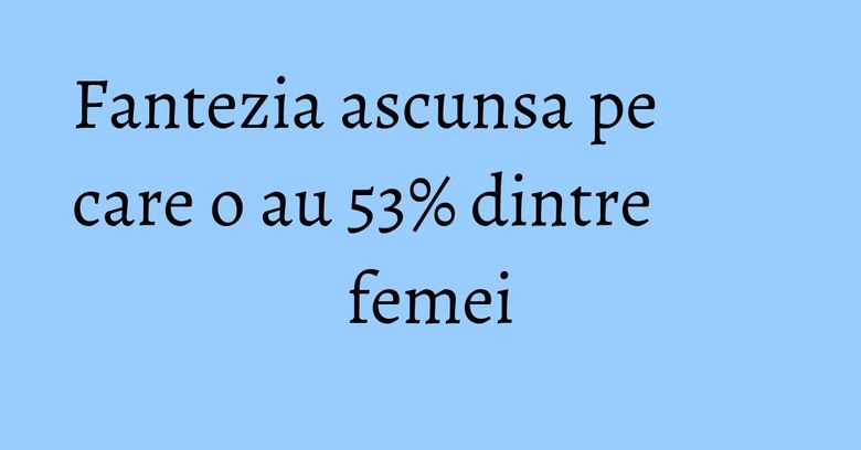 Fantezia ascunsa pe care o au 53% dintre femei