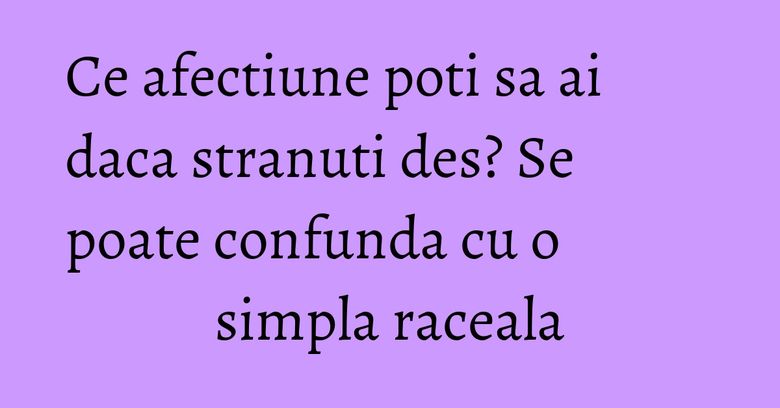 Ce afectiune poti sa ai daca stranuti des? Se poate confunda cu o simpla raceala Ce afectiune poti sa ai daca stranuti des? Se poate confunda cu o simpla raceala