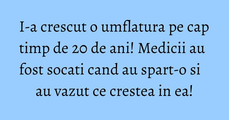 I-a crescut o umflatura pe cap timp de 20 de ani! Medicii au fost socati cand au spart-o si au vazut ce crestea in ea!