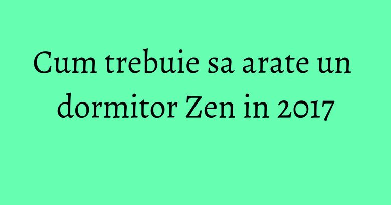 Cum trebuie sa arate un dormitor Zen in 2017