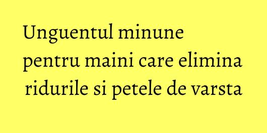 Unguentul minune pentru maini care elimina ridurile si petele de varsta