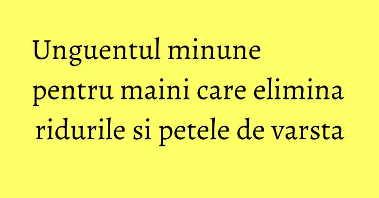 Unguentul minune pentru maini care elimina ridurile si petele de varsta Unguentul minune pentru maini care elimina ridurile si petele de varsta
