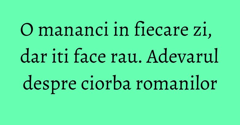 O mananci in fiecare zi, dar iti face rau. Adevarul despre ciorba romanilor O mananci in fiecare zi, dar iti face rau. Adevarul despre ciorba romanilor