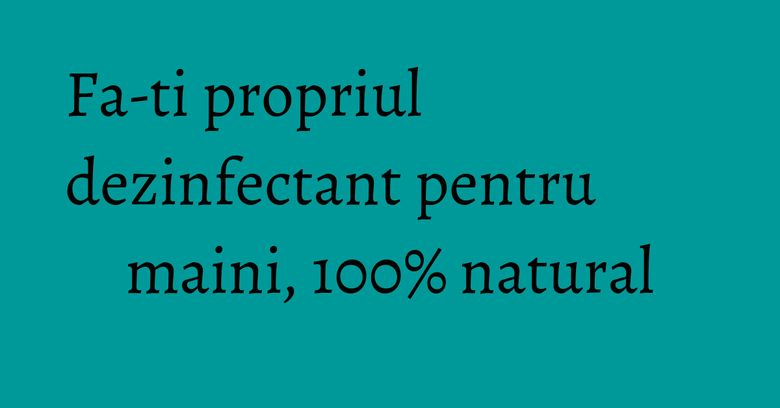 Fa-ti propriul dezinfectant pentru maini, 100% natural Fa-ti propriul dezinfectant pentru maini, 100% natural