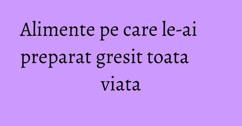 Alimente pe care le-ai preparat gresit toata viata
