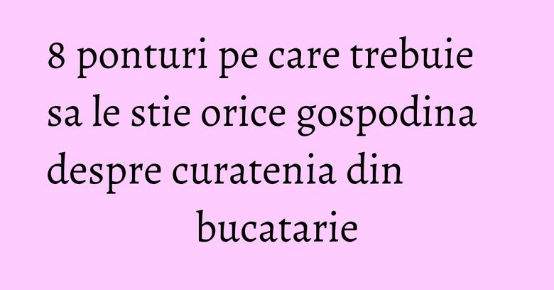 8 ponturi pe care trebuie sa le stie orice gospodina despre curatenia din bucatarie