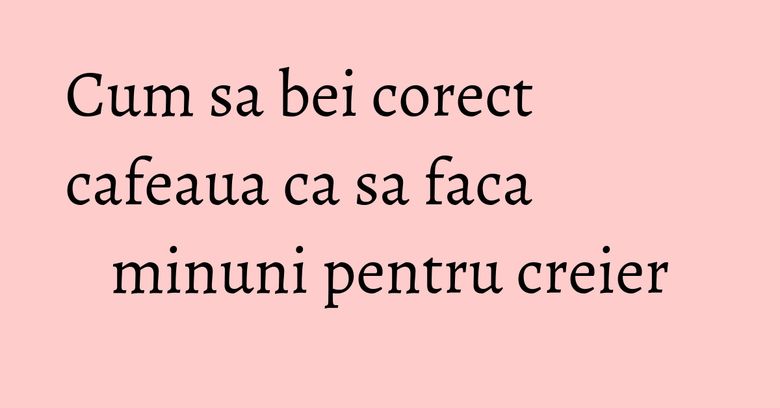Cum sa bei corect cafeaua ca sa faca minuni pentru creier Cum sa bei corect cafeaua ca sa faca minuni pentru creier