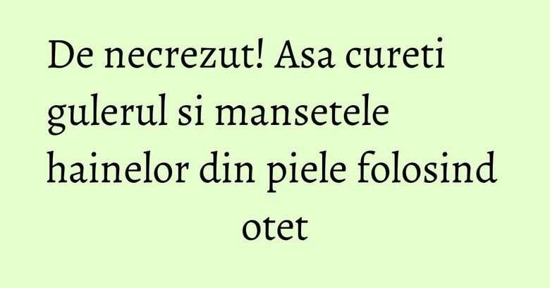 De necrezut! Asa cureti gulerul si mansetele hainelor din piele folosind otet