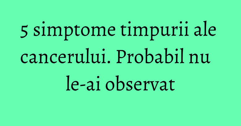 5 simptome timpurii ale cancerului. Probabil nu le-ai observat