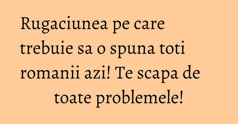 Rugaciunea pe care trebuie sa o spuna toti romanii azi! Te scapa de toate problemele!