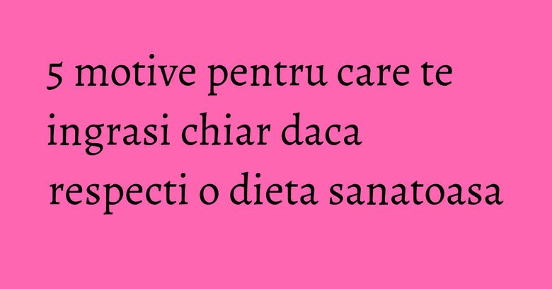 5 motive pentru care te ingrasi chiar daca respecti o dieta sanatoasa 5 motive pentru care te ingrasi chiar daca respecti o dieta sanatoasa