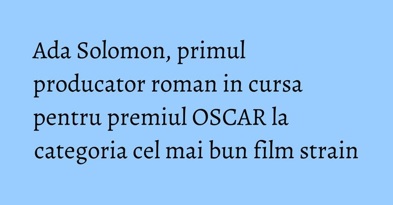 Ada Solomon, primul producator roman in cursa pentru premiul OSCAR la categoria cel mai bun film strain