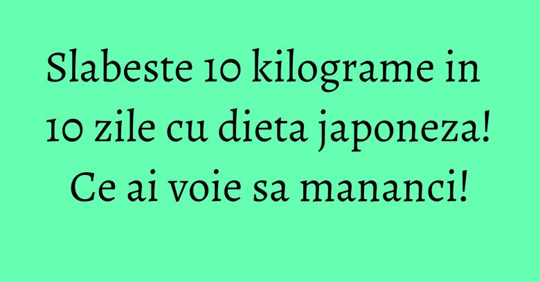 Slabeste 10 kilograme in 10 zile cu dieta japoneza! Ce ai voie sa mananci! Slabeste 10 kilograme in 10 zile cu dieta japoneza! Ce ai voie sa mananci!