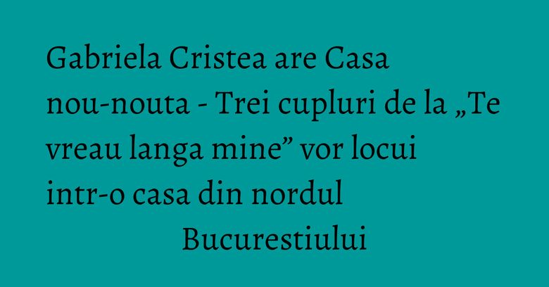 Gabriela Cristea are Casa nou-nouta - Trei cupluri de la „Te vreau langa mine” vor locui intr-o casa din nordul Bucurestiului Gabriela Cristea are Casa nou-nouta - Trei cupluri de la „Te vreau langa mine” vor locui intr-o casa din nordul Bucurestiului
