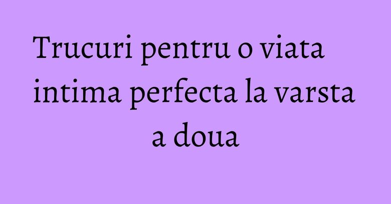 Trucuri pentru o viata intima perfecta la varsta a doua Trucuri pentru o viata intima perfecta la varsta a doua