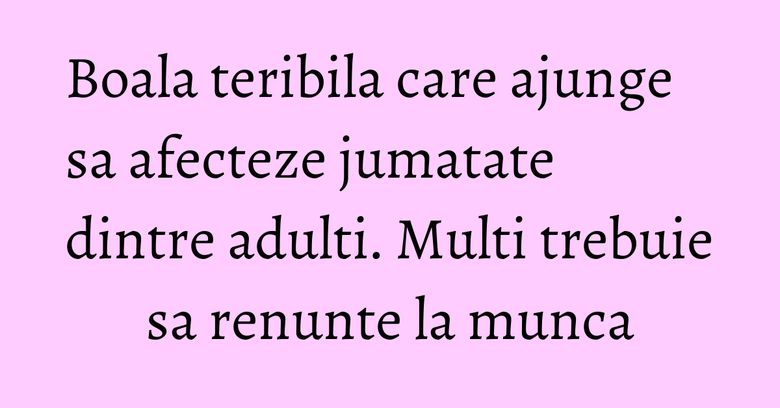 Boala teribila care ajunge sa afecteze jumatate dintre adulti. Multi trebuie sa renunte la munca Boala teribila care ajunge sa afecteze jumatate dintre adulti. Multi trebuie sa renunte la munca