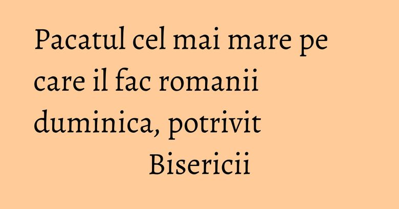 Pacatul cel mai mare pe care il fac romanii duminica, potrivit Bisericii