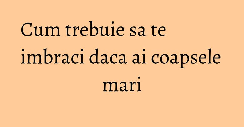 Cum trebuie sa te imbraci daca ai coapsele mari Cum trebuie sa te imbraci daca ai coapsele mari