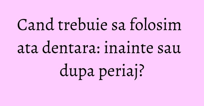 Cand trebuie sa folosim ata dentara: inainte sau dupa periaj?