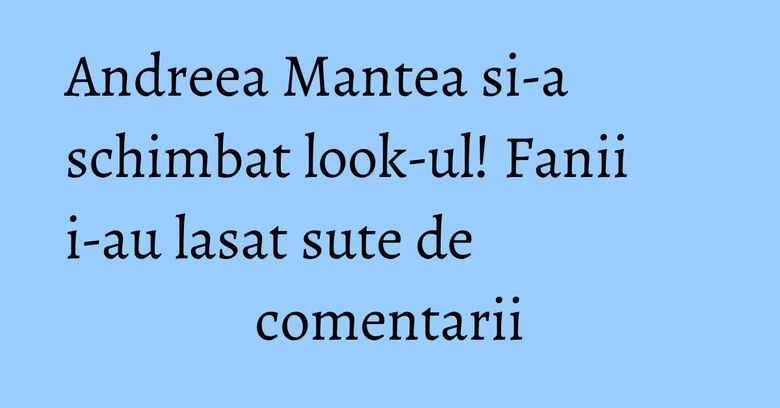 Andreea Mantea si-a schimbat look-ul! Fanii i-au lasat sute de comentarii