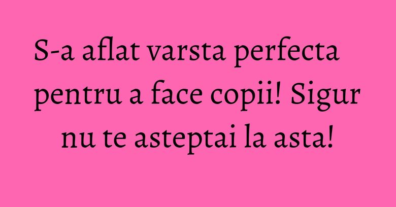 S-a aflat varsta perfecta pentru a face copii! Sigur nu te asteptai la asta!