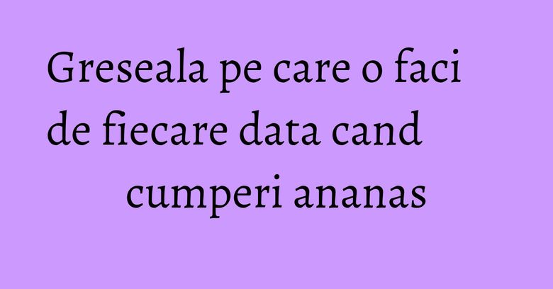 Greseala pe care o faci de fiecare data cand cumperi ananas