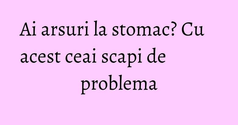 Ai arsuri la stomac? Cu acest ceai scapi de problema