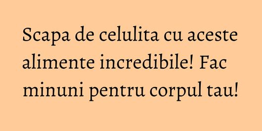 Scapa de celulita cu aceste alimente incredibile! Fac minuni pentru corpul tau!