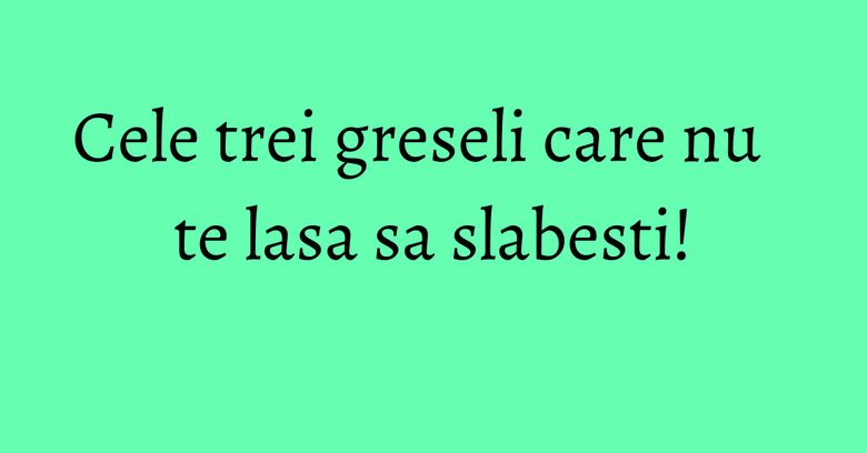 Cele trei greseli care nu te lasa sa slabesti! Cele trei greseli care nu te lasa sa slabesti!