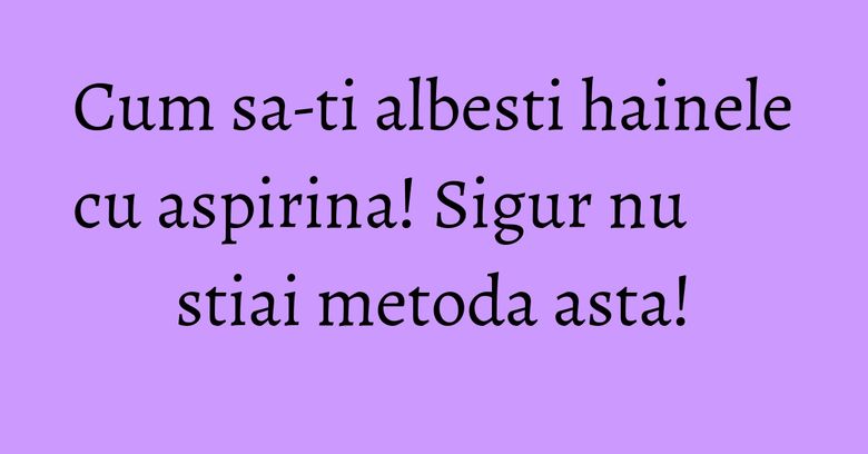 Cum sa-ti albesti hainele cu aspirina! Sigur nu stiai metoda asta! Cum sa-ti albesti hainele cu aspirina! Sigur nu stiai metoda asta!