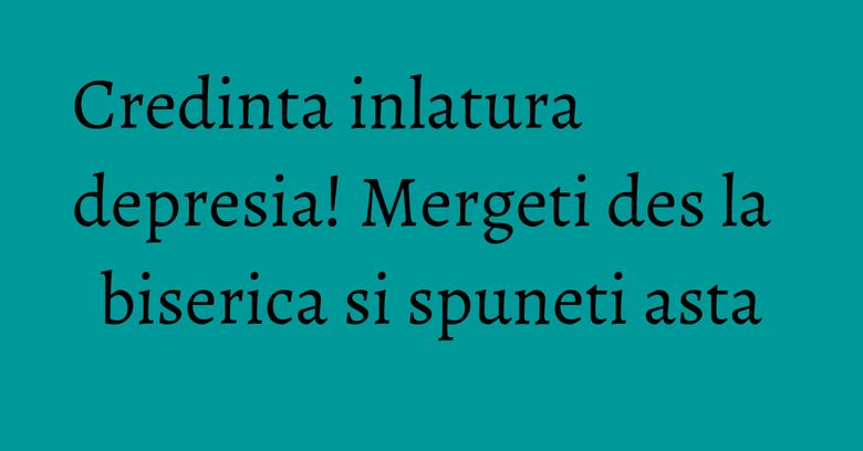 Credinta inlatura depresia! Mergeti des la biserica si spuneti asta Credinta inlatura depresia! Mergeti des la biserica si spuneti asta