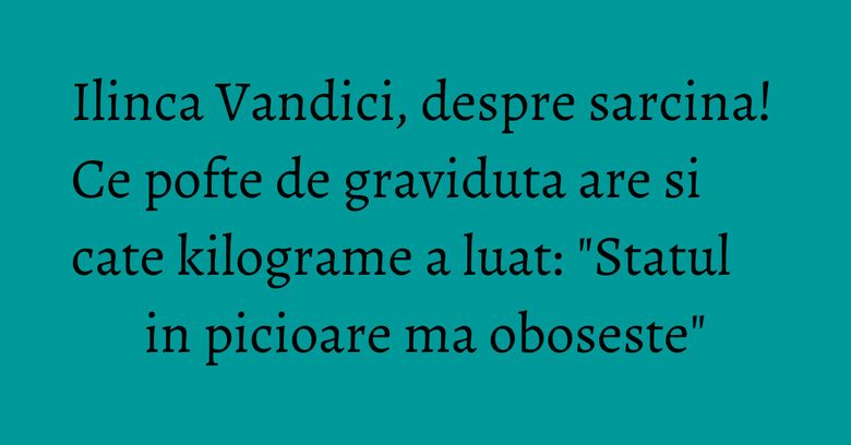 Ilinca Vandici, despre sarcina! Ce pofte de graviduta are si cate kilograme a luat: 