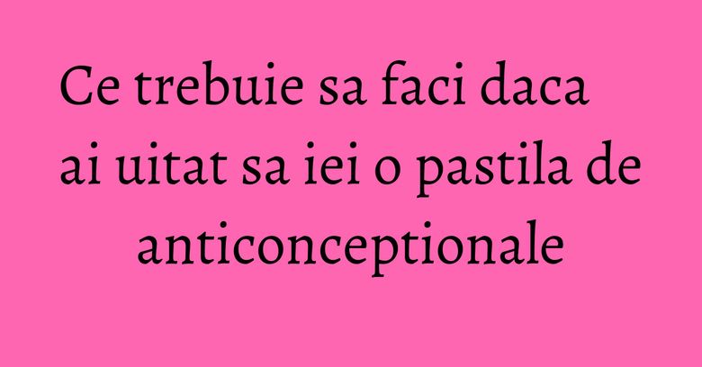 Ce trebuie sa faci daca ai uitat sa iei o pastila de anticonceptionale Ce trebuie sa faci daca ai uitat sa iei o pastila de anticonceptionale