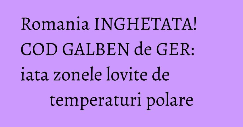 Romania INGHETATA! COD GALBEN de GER: iata zonele lovite de temperaturi polare Romania INGHETATA! COD GALBEN de GER: iata zonele lovite de temperaturi polare