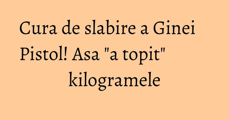 Cura de slabire a Ginei Pistol! Asa "a topit" kilogramele Cura de slabire a Ginei Pistol! Asa "a topit" kilogramele