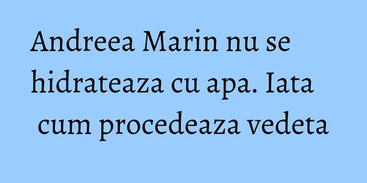 Andreea Marin nu se hidrateaza cu apa. Iata cum procedeaza vedeta