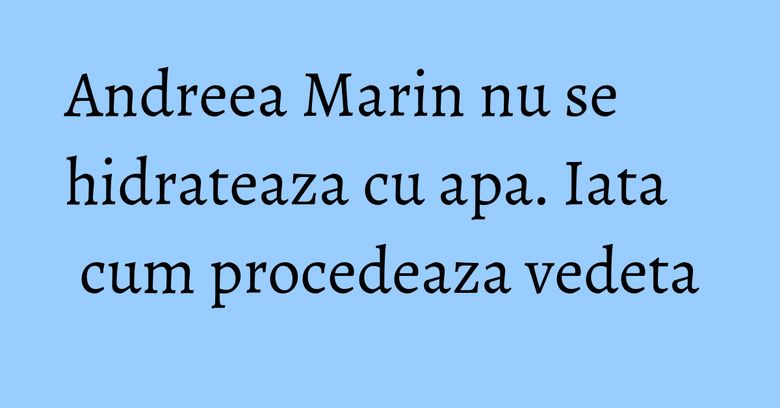 Andreea Marin nu se hidrateaza cu apa. Iata cum procedeaza vedeta