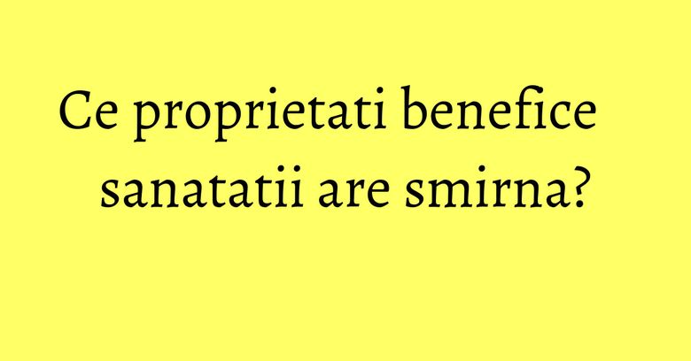 Ce proprietati benefice sanatatii are smirna?