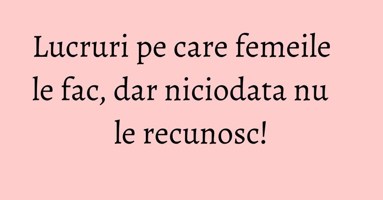 Lucruri pe care femeile le fac, dar niciodata nu le recunosc! Lucruri pe care femeile le fac, dar niciodata nu le recunosc!