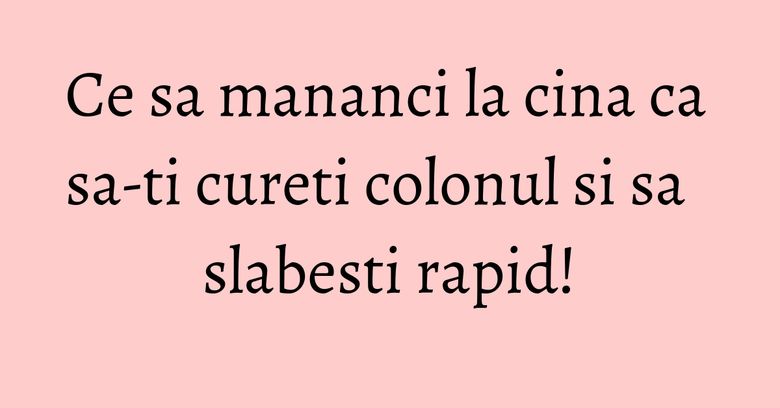 Ce sa mananci la cina ca sa-ti cureti colonul si sa slabesti rapid!