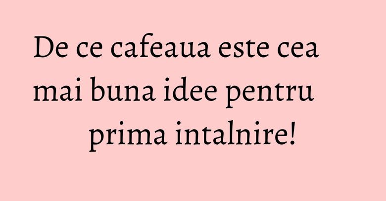 De ce cafeaua este cea mai buna idee pentru prima intalnire! De ce cafeaua este cea mai buna idee pentru prima intalnire!