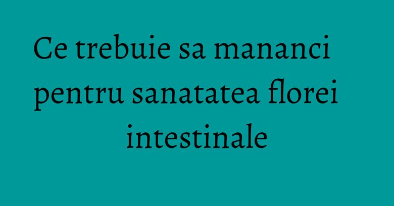 Ce trebuie sa mananci pentru sanatatea florei intestinale Ce trebuie sa mananci pentru sanatatea florei intestinale