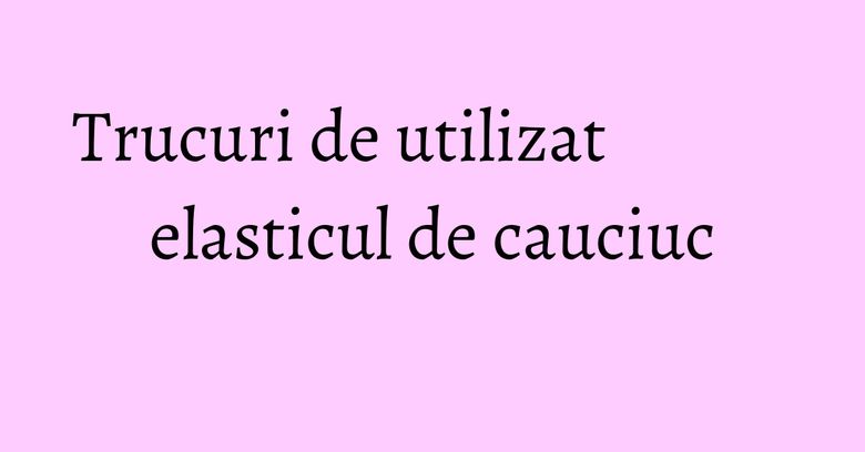 Trucuri de utilizat elasticul de cauciuc Trucuri de utilizat elasticul de cauciuc