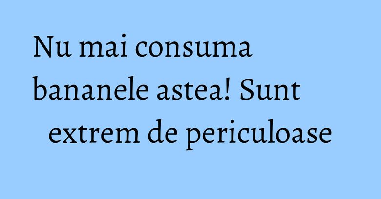 Nu mai consuma bananele astea! Sunt extrem de periculoase Nu mai consuma bananele astea! Sunt extrem de periculoase