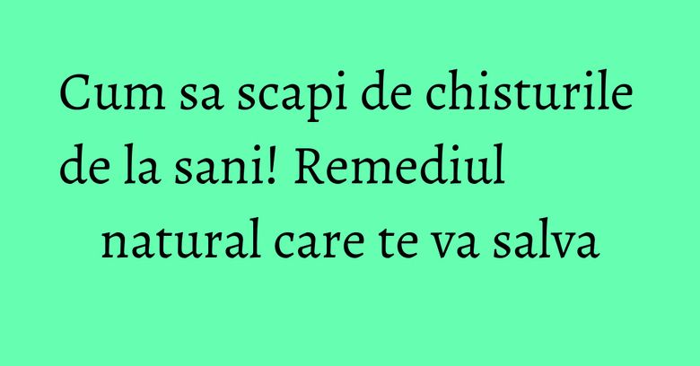 Cum sa scapi de chisturile de la sani! Remediul natural care te va salva Cum sa scapi de chisturile de la sani! Remediul natural care te va salva