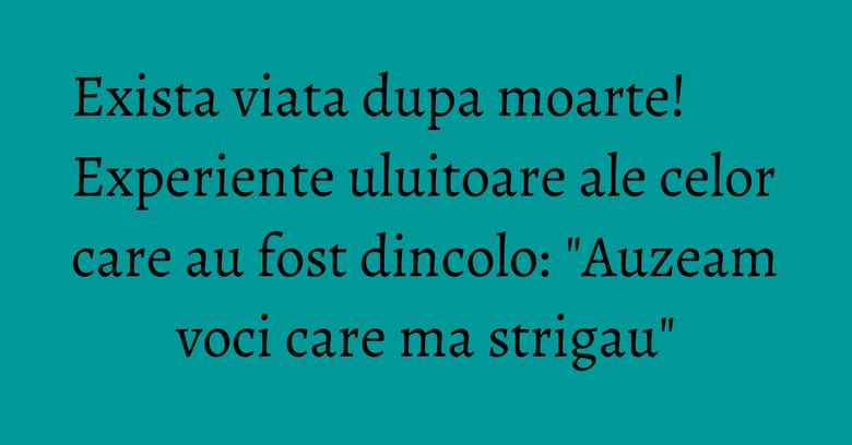 Exista viata dupa moarte! Experiente uluitoare ale celor care au fost dincolo: 