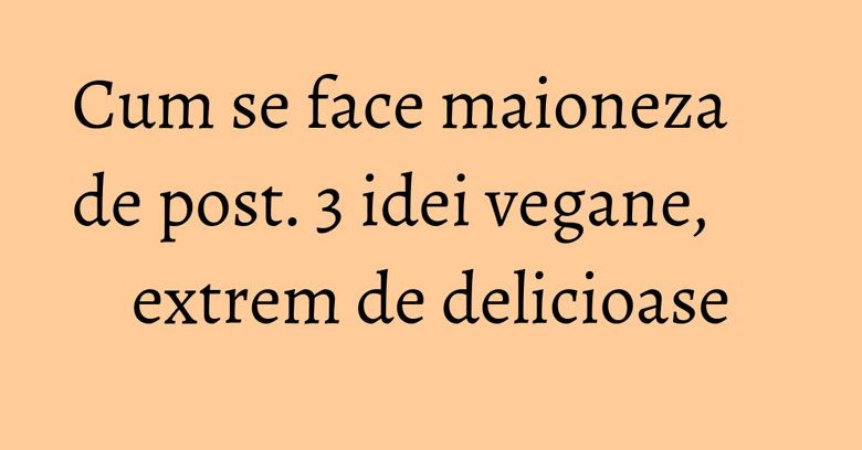 Cum se face maioneza de post. 3 idei vegane, extrem de delicioase Cum se face maioneza de post. 3 idei vegane, extrem de delicioase