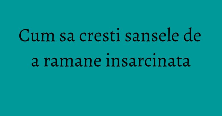Cum sa cresti sansele de a ramane insarcinata Cum sa cresti sansele de a ramane insarcinata