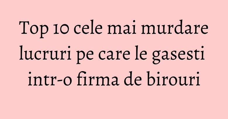Top 10 cele mai murdare lucruri pe care le gasesti intr-o firma de birouri